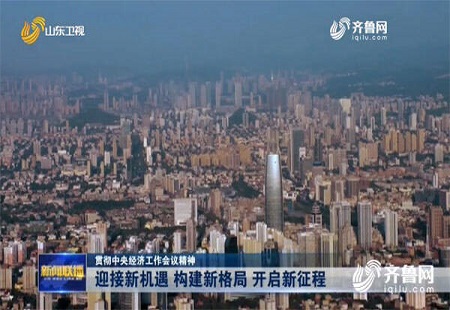 迎接新機遇、構建新格局、開啟新征程 山東干部群眾深入貫徹中央經濟工作會議精神